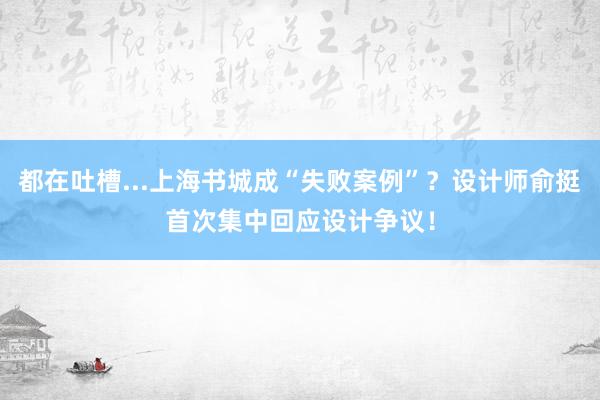 都在吐槽...上海书城成“失败案例”？设计师俞挺首次集中回应设计争议！