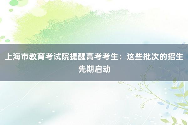 上海市教育考试院提醒高考考生：这些批次的招生先期启动