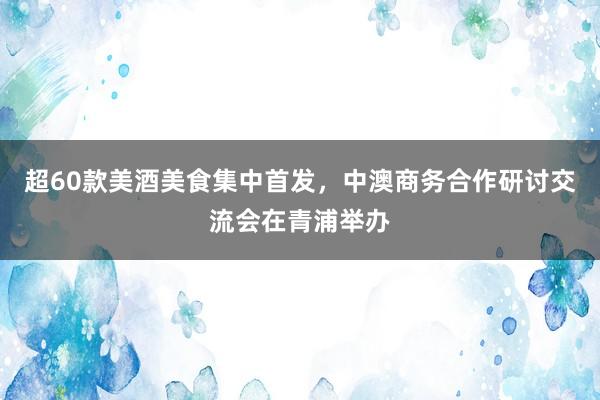 超60款美酒美食集中首发，中澳商务合作研讨交流会在青浦举办