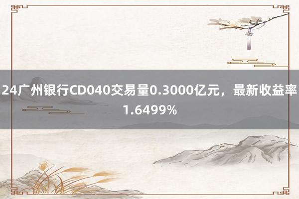 24广州银行CD040交易量0.3000亿元，最新收益率1.6499%