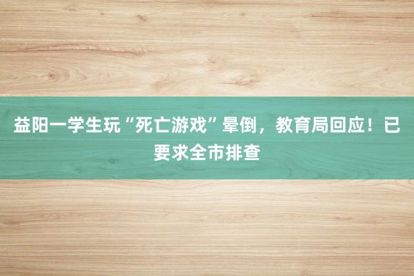 益阳一学生玩“死亡游戏”晕倒，教育局回应！已要求全市排查