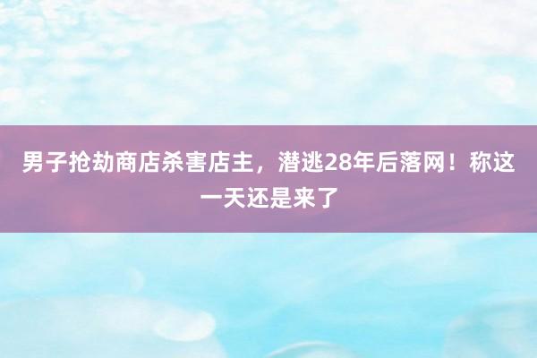 男子抢劫商店杀害店主，潜逃28年后落网！称这一天还是来了