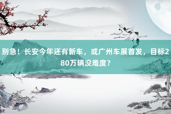 别急！长安今年还有新车，或广州车展首发，目标280万辆没难度？