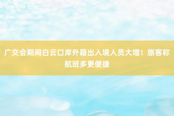 广交会期间白云口岸外籍出入境人员大增！旅客称航班多更便捷