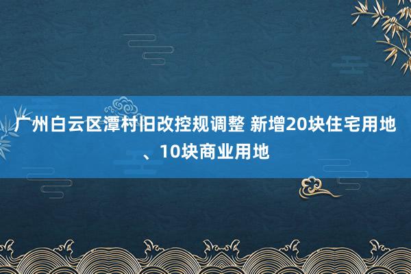 广州白云区潭村旧改控规调整 新增20块住宅用地、10块商业用地