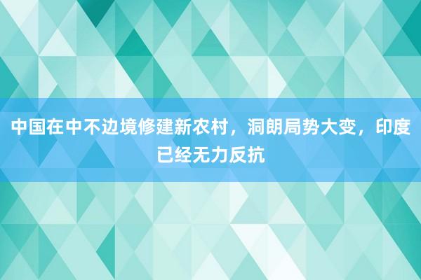 中国在中不边境修建新农村，洞朗局势大变，印度已经无力反抗