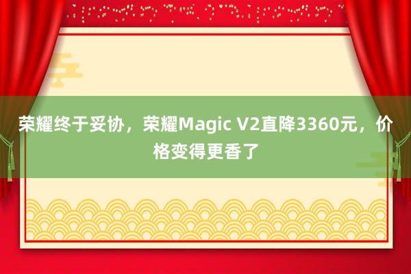 荣耀终于妥协，荣耀Magic V2直降3360元，价格变得更香了