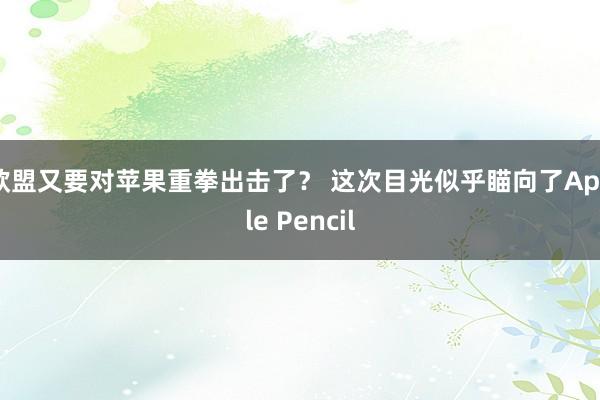 欧盟又要对苹果重拳出击了？ 这次目光似乎瞄向了Apple Pencil