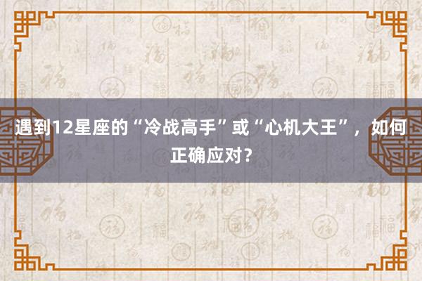 遇到12星座的“冷战高手”或“心机大王”，如何正确应对？