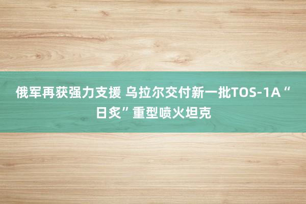 俄军再获强力支援 乌拉尔交付新一批TOS-1A“日炙”重型喷火坦克