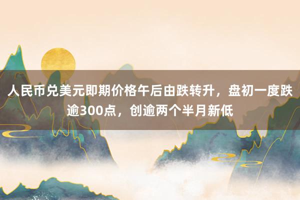 人民币兑美元即期价格午后由跌转升，盘初一度跌逾300点，创逾两个半月新低