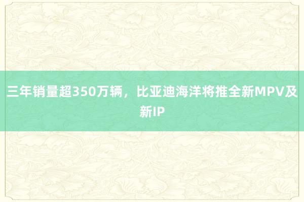 三年销量超350万辆，比亚迪海洋将推全新MPV及新IP