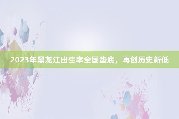 2023年黑龙江出生率全国垫底，再创历史新低