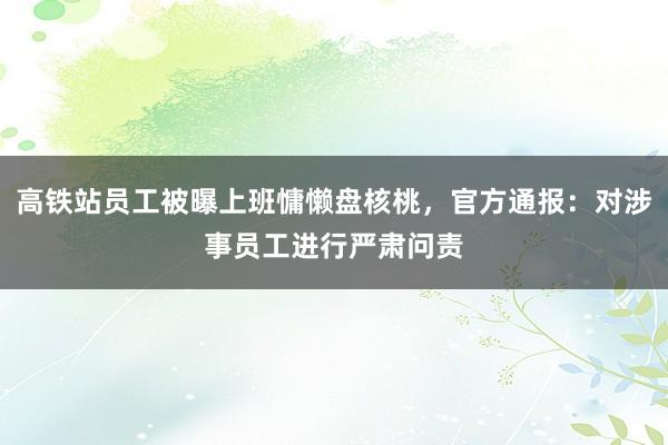 高铁站员工被曝上班慵懒盘核桃，官方通报：对涉事员工进行严肃问责