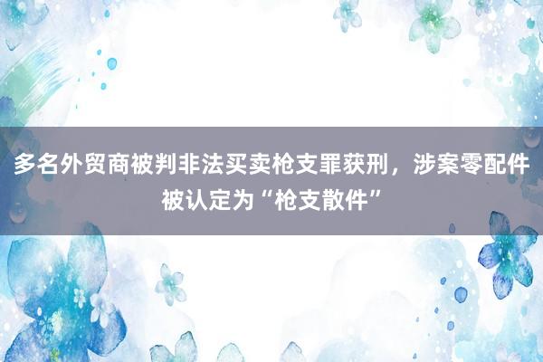 多名外贸商被判非法买卖枪支罪获刑，涉案零配件被认定为“枪支散件”