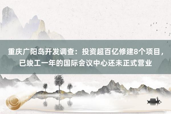 重庆广阳岛开发调查：投资超百亿修建8个项目，已竣工一年的国际会议中心还未正式营业