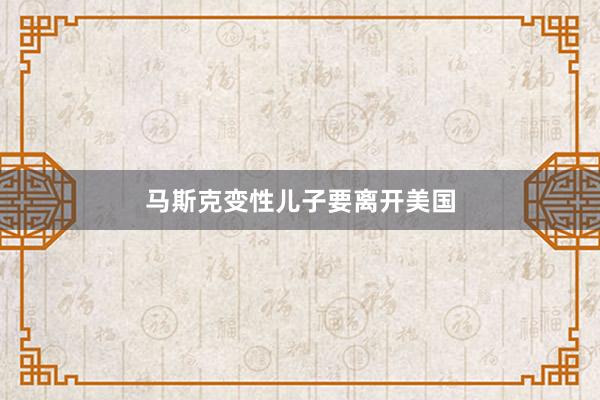 马斯克变性儿子要离开美国