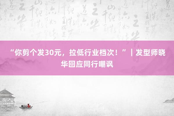 “你剪个发30元，拉低行业档次！”｜发型师晓华回应同行嘲讽