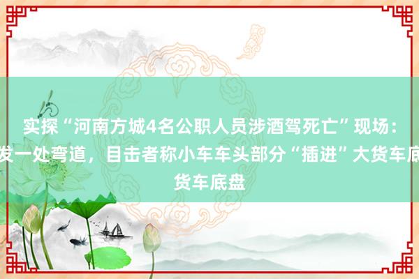 实探“河南方城4名公职人员涉酒驾死亡”现场：事发一处弯道，目击者称小车车头部分“插进”大货车底盘