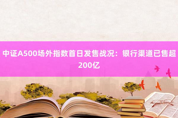 中证A500场外指数首日发售战况：银行渠道已售超200亿