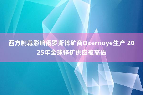 西方制裁影响俄罗斯锌矿商Ozernoye生产 2025年全球锌矿供应被高估