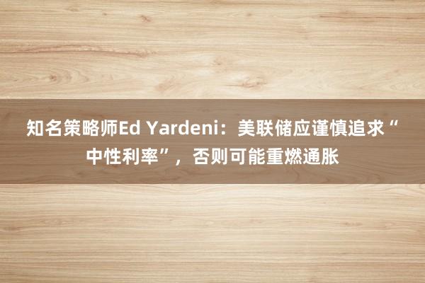 知名策略师Ed Yardeni：美联储应谨慎追求“中性利率”，否则可能重燃通胀