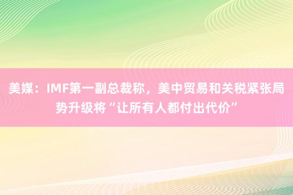 美媒：IMF第一副总裁称，美中贸易和关税紧张局势升级将“让所有人都付出代价”