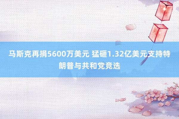 马斯克再捐5600万美元 猛砸1.32亿美元支持特朗普与共和党竞选