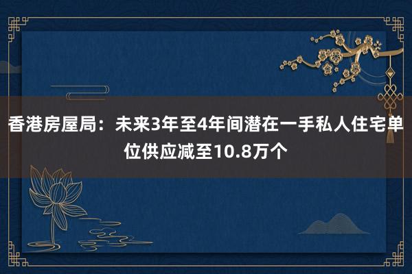 香港房屋局：未来3年至4年间潜在一手私人住宅单位供应减至10.8万个