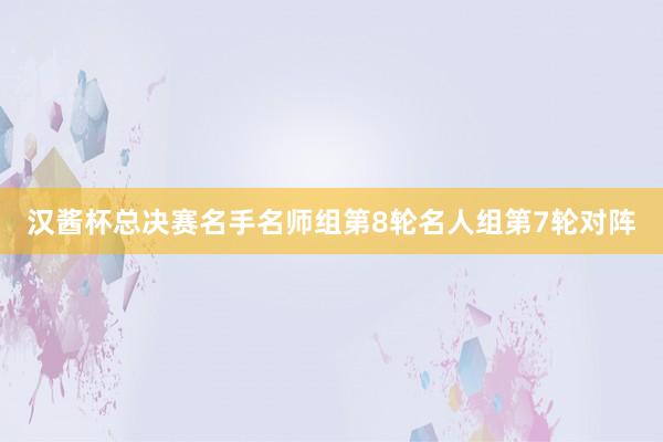 汉酱杯总决赛名手名师组第8轮名人组第7轮对阵