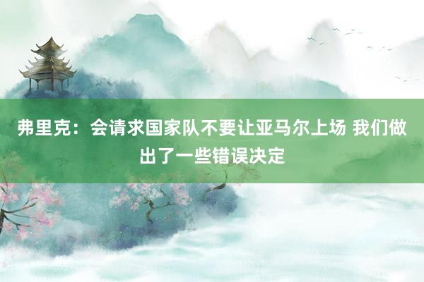 弗里克：会请求国家队不要让亚马尔上场 我们做出了一些错误决定