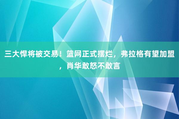 三大悍将被交易！篮网正式摆烂，弗拉格有望加盟，肖华敢怒不敢言