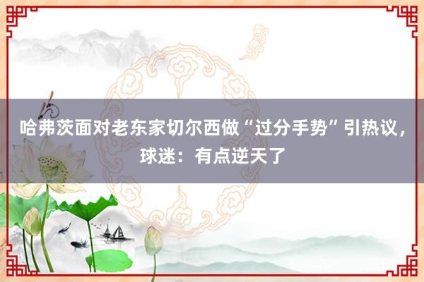 哈弗茨面对老东家切尔西做“过分手势”引热议，球迷：有点逆天了