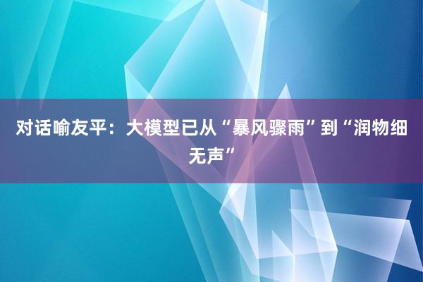 对话喻友平：大模型已从“暴风骤雨”到“润物细无声”