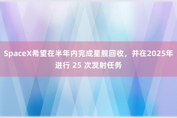 SpaceX希望在半年内完成星舰回收，并在2025年进行 25 次发射任务