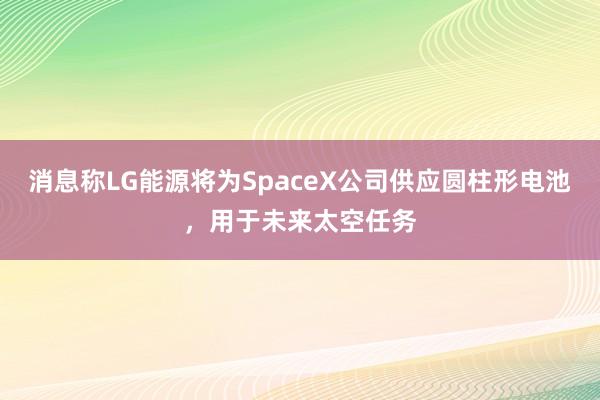 消息称LG能源将为SpaceX公司供应圆柱形电池，用于未来太空任务