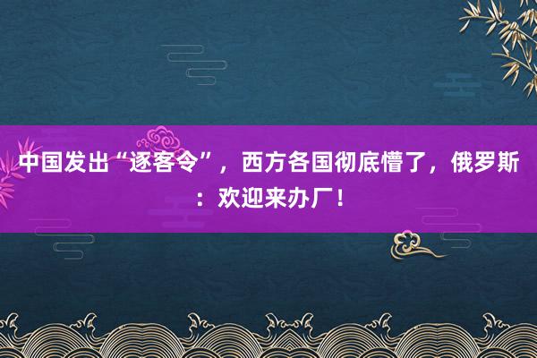 中国发出“逐客令”，西方各国彻底懵了，俄罗斯：欢迎来办厂！