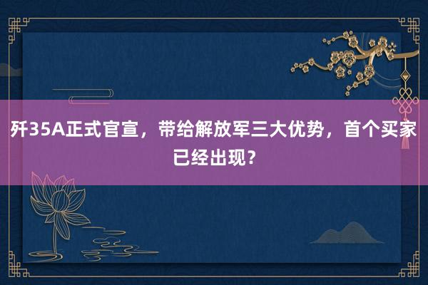 歼35A正式官宣，带给解放军三大优势，首个买家已经出现？