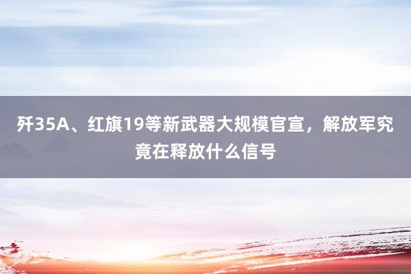 歼35A、红旗19等新武器大规模官宣，解放军究竟在释放什么信号