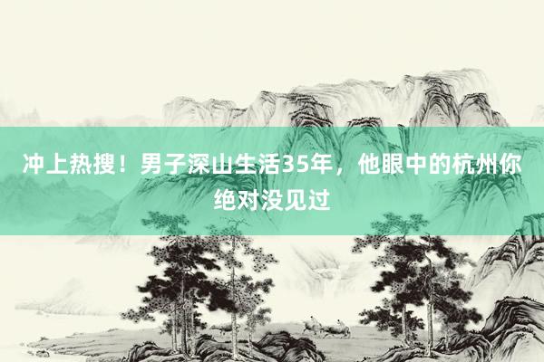 冲上热搜！男子深山生活35年，他眼中的杭州你绝对没见过