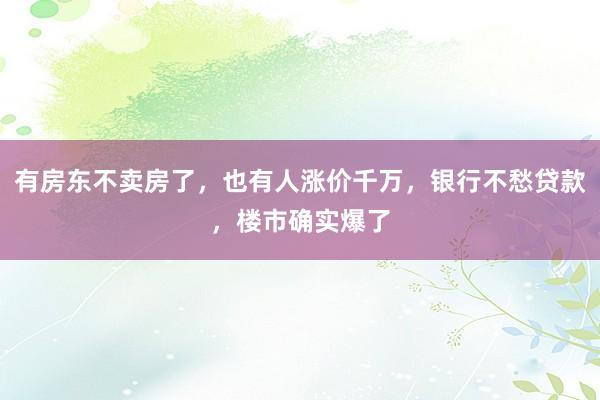 有房东不卖房了，也有人涨价千万，银行不愁贷款，楼市确实爆了