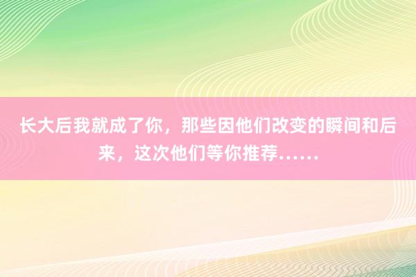 长大后我就成了你，那些因他们改变的瞬间和后来，这次他们等你推荐……