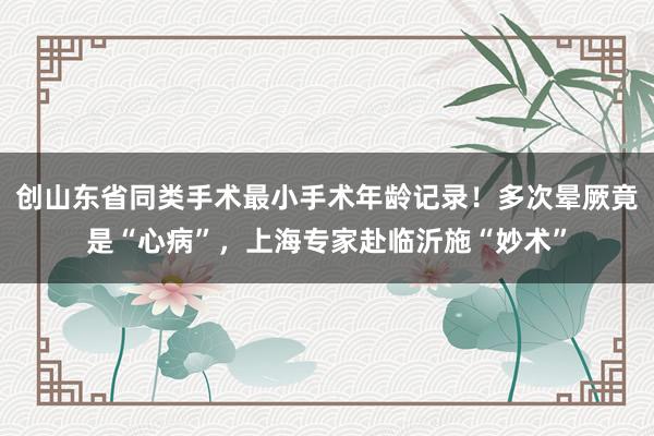 创山东省同类手术最小手术年龄记录！多次晕厥竟是“心病”，上海专家赴临沂施“妙术”