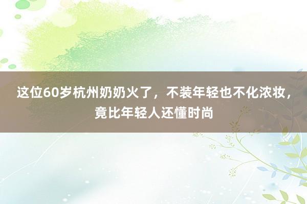 这位60岁杭州奶奶火了，不装年轻也不化浓妆，竟比年轻人还懂时尚