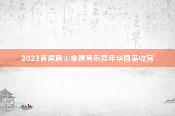 2023首届唐山非遗音乐嘉年华圆满收官