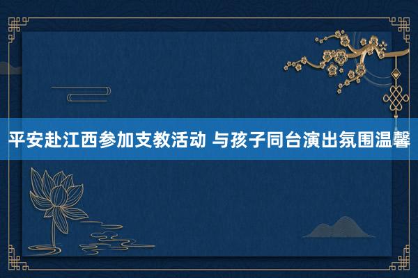 平安赴江西参加支教活动 与孩子同台演出氛围温馨