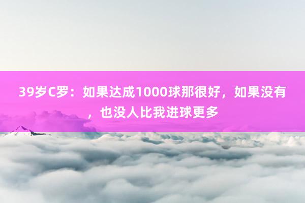 39岁C罗：如果达成1000球那很好，如果没有，也没人比我进球更多