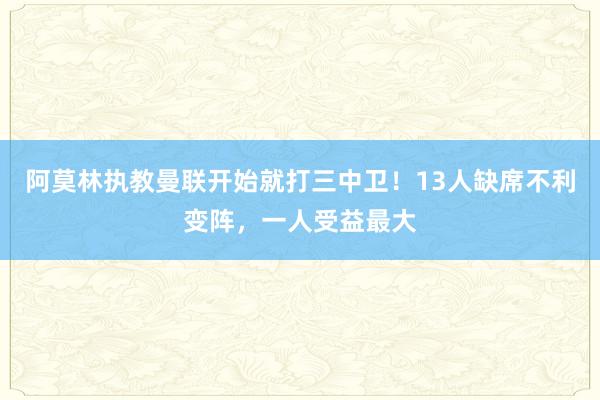 阿莫林执教曼联开始就打三中卫！13人缺席不利变阵，一人受益最大