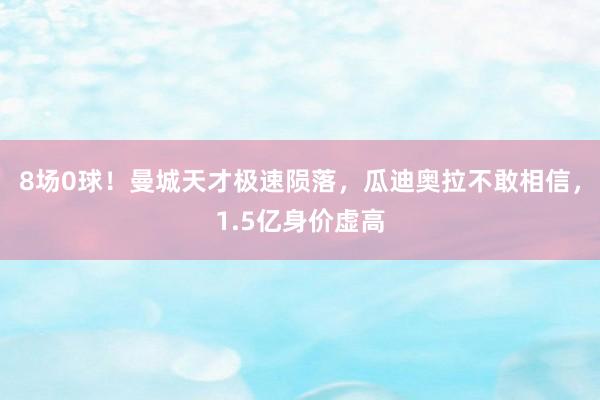 8场0球！曼城天才极速陨落，瓜迪奥拉不敢相信，1.5亿身价虚高