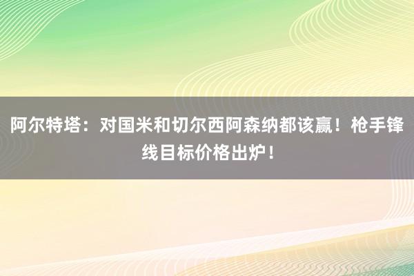 阿尔特塔：对国米和切尔西阿森纳都该赢！枪手锋线目标价格出炉！